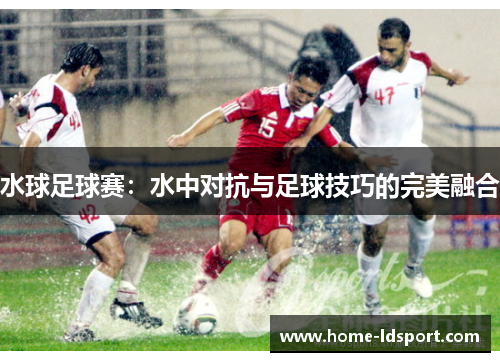 水球足球赛：水中对抗与足球技巧的完美融合