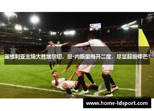 塞维利亚主场大胜埃尔切，恩-内斯里梅开二度，尽显超级锋芒！